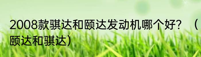 2008款骐达和颐达发动机哪个好？（颐达和骐达）