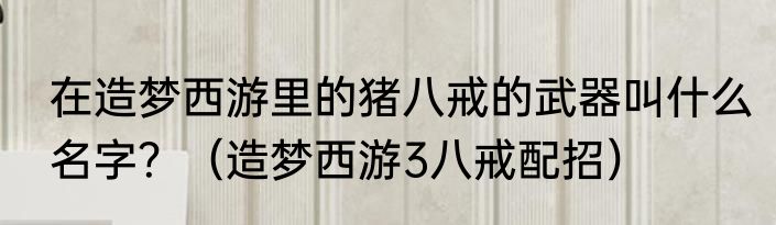 在造梦西游里的猪八戒的武器叫什么名字？（造梦西游3八戒配招）