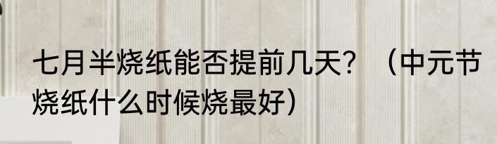 七月半烧纸能否提前几天？（中元节烧纸什么时候烧最好）