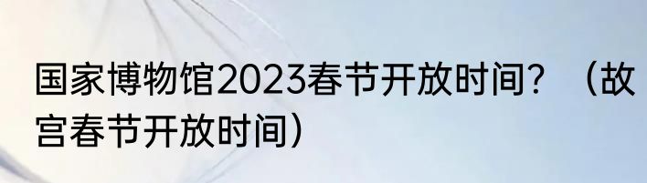 国家博物馆2023春节开放时间？（故宫春节开放时间）