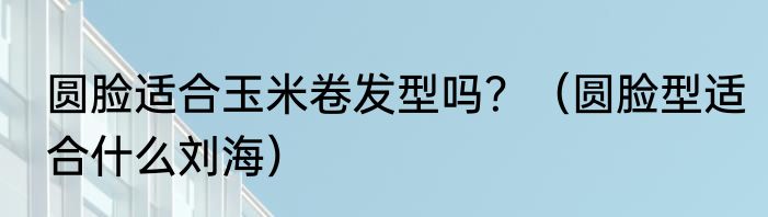 圆脸适合玉米卷发型吗？（圆脸型适合什么刘海）