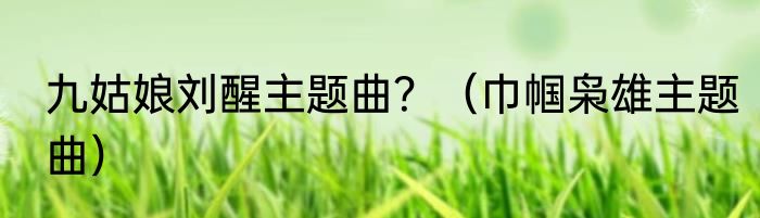 九姑娘刘醒主题曲？（巾帼枭雄主题曲）