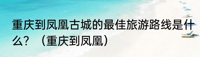 重庆到凤凰古城的最佳旅游路线是什么？（重庆到凤凰）