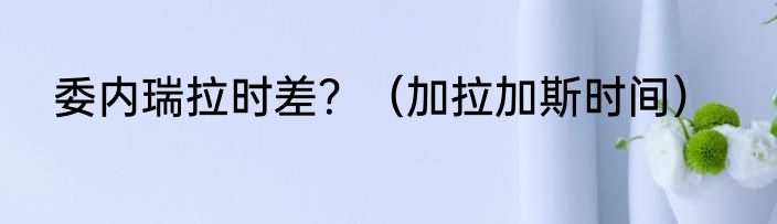 委内瑞拉时差？（加拉加斯时间）