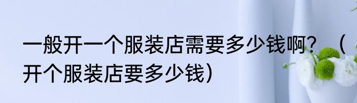 一般开一个服装店需要多少钱啊？（开个服装店要多少钱）