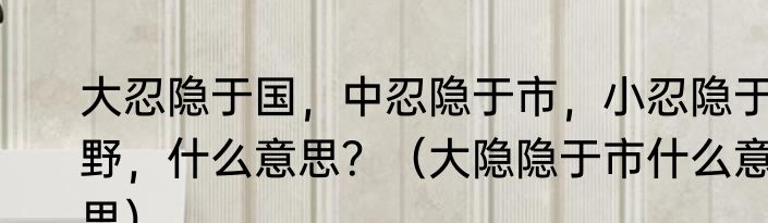 大忍隐于国，中忍隐于市，小忍隐于野，什么意思？（大隐隐于市什么意思）