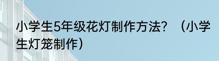小学生5年级花灯制作方法？（小学生灯笼制作）
