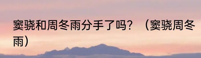 窦骁和周冬雨分手了吗？（窦骁周冬雨）