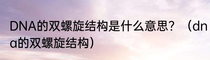 DNA的双螺旋结构是什么意思？（dna的双螺旋结构）