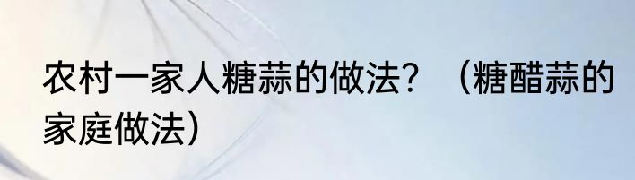 农村一家人糖蒜的做法？（糖醋蒜的家庭做法）