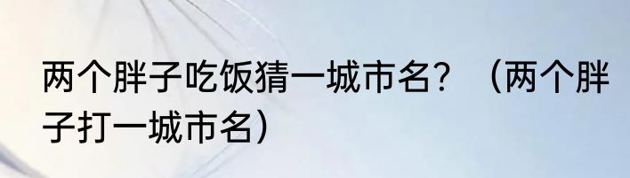 两个胖子吃饭猜一城市名？（两个胖子打一城市名）