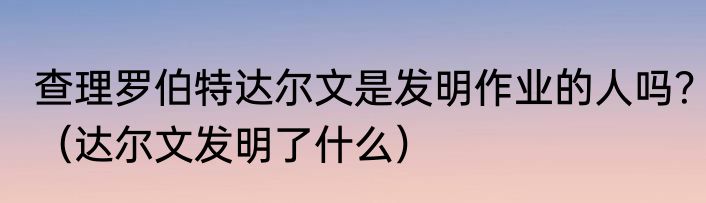 查理罗伯特达尔文是发明作业的人吗？（达尔文发明了什么）