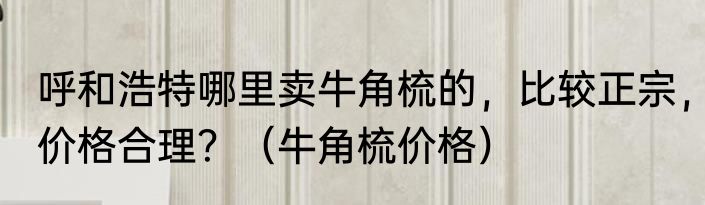 呼和浩特哪里卖牛角梳的，比较正宗，价格合理？（牛角梳价格）