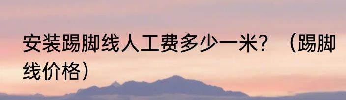 安装踢脚线人工费多少一米？（踢脚线价格）