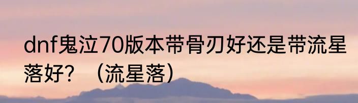 dnf鬼泣70版本带骨刃好还是带流星落好？（流星落）