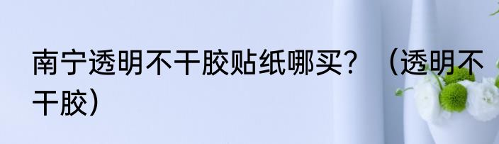 南宁透明不干胶贴纸哪买？（透明不干胶）