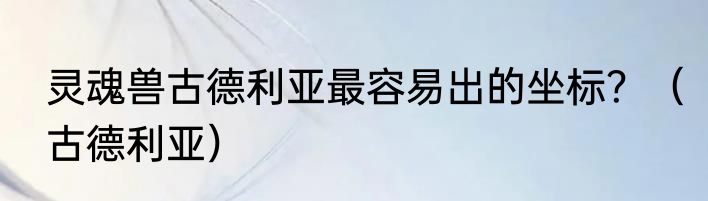灵魂兽古德利亚最容易出的坐标？（古德利亚）