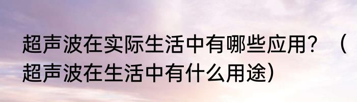 超声波在实际生活中有哪些应用？（超声波在生活中有什么用途）