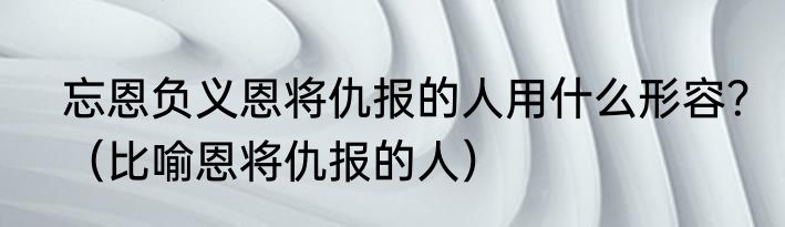 忘恩负义恩将仇报的人用什么形容？（比喻恩将仇报的人）