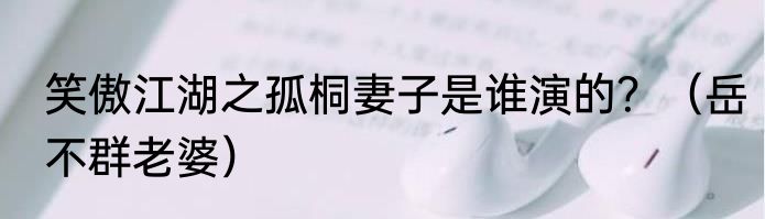 笑傲江湖之孤桐妻子是谁演的？（岳不群老婆）