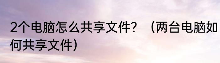 2个电脑怎么共享文件？（两台电脑如何共享文件）