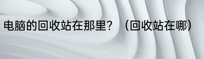 电脑的回收站在那里？（回收站在哪）