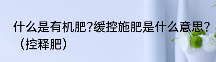 什么是有机肥?缓控施肥是什么意思？（控释肥）