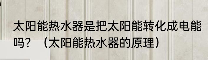 太阳能热水器是把太阳能转化成电能吗？（太阳能热水器的原理）