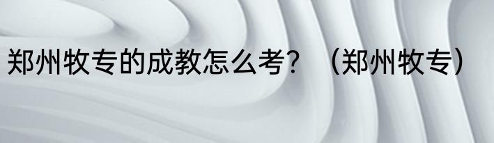 郑州牧专的成教怎么考？（郑州牧专）