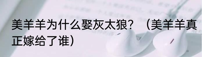 美羊羊为什么娶灰太狼？（美羊羊真正嫁给了谁）