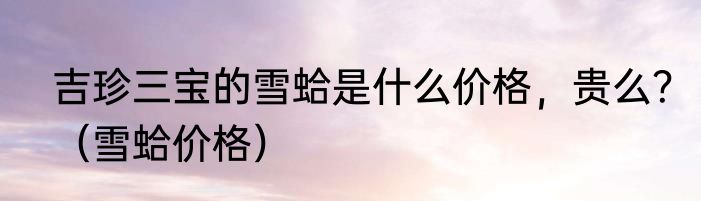 吉珍三宝的雪蛤是什么价格，贵么？（雪蛤价格）