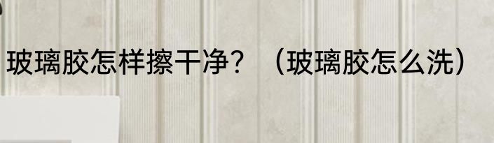 玻璃胶怎样擦干净？（玻璃胶怎么洗）