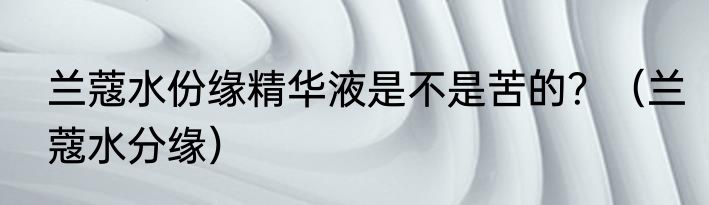 兰蔻水份缘精华液是不是苦的？（兰蔻水分缘）