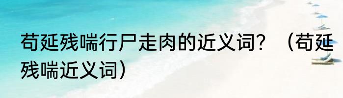 苟延残喘行尸走肉的近义词？（苟延残喘近义词）
