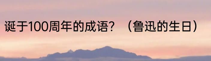 诞于100周年的成语？（鲁迅的生日）