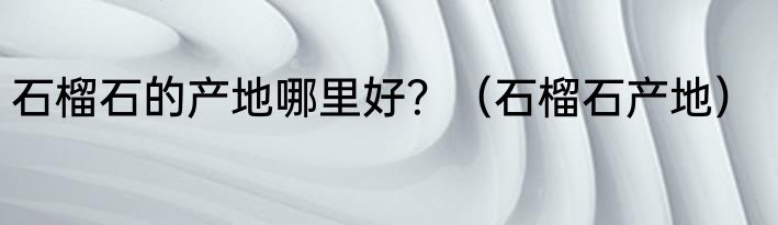 石榴石的产地哪里好？（石榴石产地）