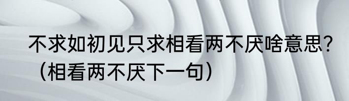 不求如初见只求相看两不厌啥意思？（相看两不厌下一句）
