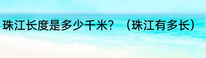 珠江长度是多少千米？（珠江有多长）