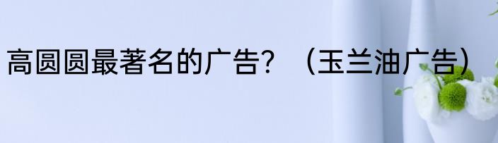 高圆圆最著名的广告？（玉兰油广告）