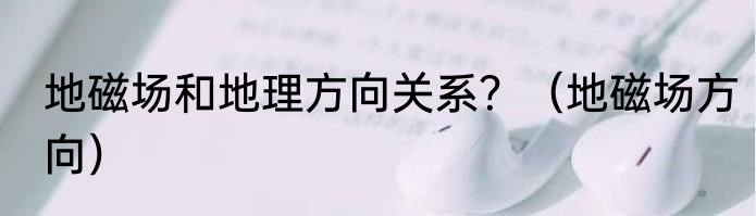 地磁场和地理方向关系？（地磁场方向）
