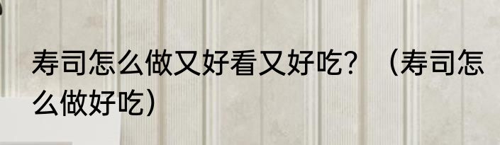 寿司怎么做又好看又好吃？（寿司怎么做好吃）