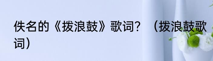 佚名的《拨浪鼓》歌词？（拨浪鼓歌词）