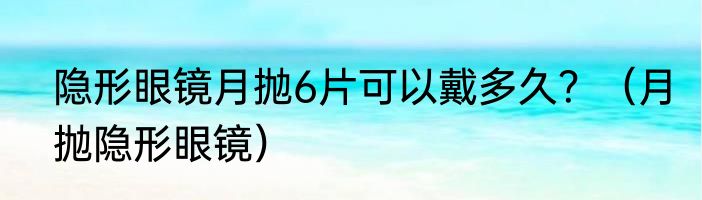 隐形眼镜月抛6片可以戴多久？（月抛隐形眼镜）