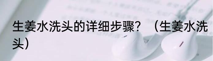 生姜水洗头的详细步骤？（生姜水洗头）