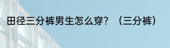 田径三分裤男生怎么穿？（三分裤）