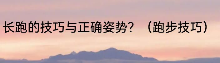 长跑的技巧与正确姿势？（跑步技巧）