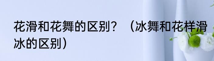 花滑和花舞的区别？（冰舞和花样滑冰的区别）