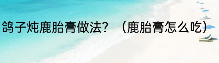 鸽子炖鹿胎膏做法？（鹿胎膏怎么吃）