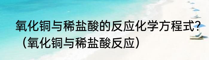 氧化铜与稀盐酸的反应化学方程式？（氧化铜与稀盐酸反应）