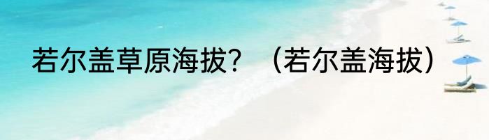 若尔盖草原海拔？（若尔盖海拔）